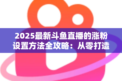 2025最新斗鱼直播的涨粉设置方法全攻略:从零打造高人气直播间的实战指南 2025最新斗鱼直播的涨粉设置方法全攻略:从零打造高人气直播间的实战指南