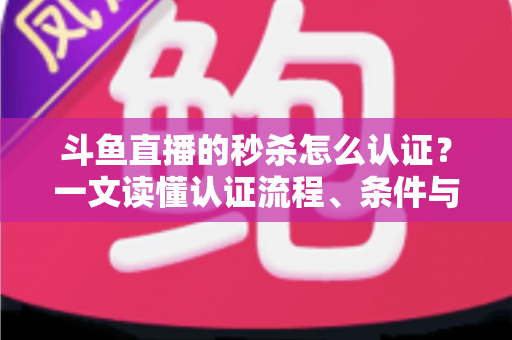 斗鱼直播的秒杀怎么认证？一文读懂认证流程、条件与实用技巧