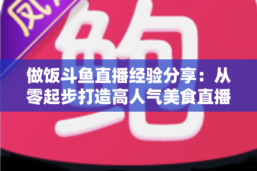 做饭斗鱼直播经验分享:从零起步打造高人气美食直播间的实战秘籍 做饭斗鱼直播经验分享:从零起步打造高人气美食直播间的实战秘籍