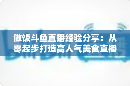 做饭斗鱼直播经验分享：从零起步打造高人气美食直播间的实战秘籍