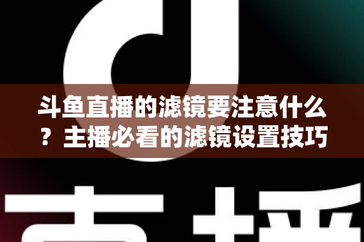 斗鱼直播的滤镜要注意什么？主播必看的滤镜设置技巧与避坑指南
