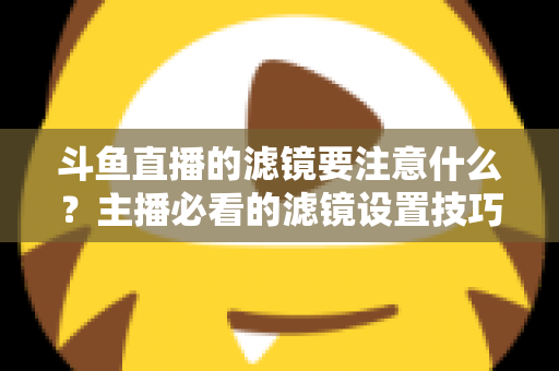 斗鱼直播的滤镜要注意什么？主播必看的滤镜设置技巧与避坑指南