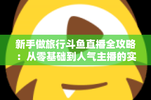 新手做旅行斗鱼直播全攻略：从零基础到人气主播的实战指南