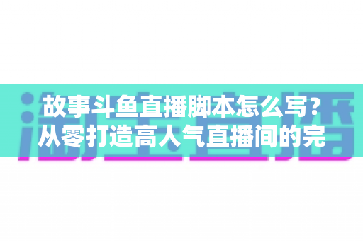 故事斗鱼直播脚本怎么写?从零打造高人气直播间的完整创作指南 故事斗鱼直播脚本怎么写?从零打造高人气直播间的完整创作指南