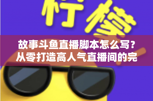 故事斗鱼直播脚本怎么写？从零打造高人气直播间的完整创作指南
