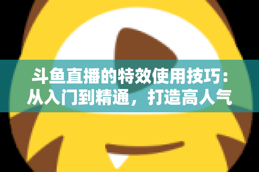 斗鱼直播的特效使用技巧：从入门到精通，打造高人气直播间的完整指南