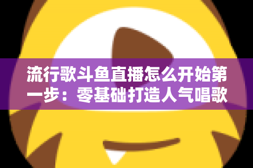 流行歌斗鱼直播怎么开始第一步：零基础打造人气唱歌直播间的完整实战指南