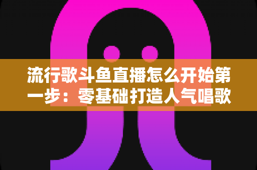 流行歌斗鱼直播怎么开始第一步：零基础打造人气唱歌直播间的完整实战指南