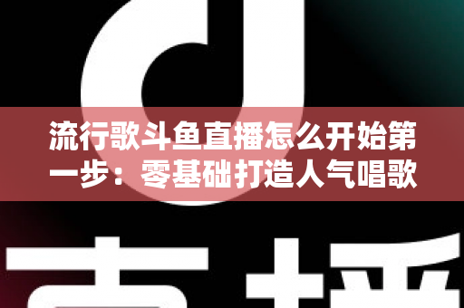 流行歌斗鱼直播怎么开始第一步：零基础打造人气唱歌直播间的完整实战指南