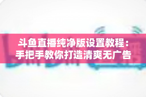 斗鱼直播纯净版设置教程：手把手教你打造清爽无广告的极致观看体验