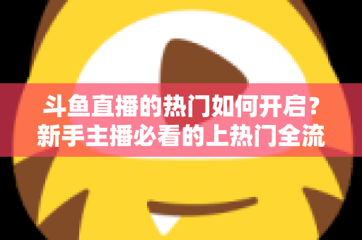 斗鱼直播的热门如何开启？新手主播必看的上热门全流程指南与实战技巧