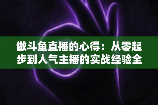 做斗鱼直播的心得:从零起步到人气主播的实战经验全解析 做斗鱼直播的心得:从零起步到人气主播的实战经验全解析
