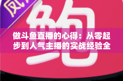 做斗鱼直播的心得：从零起步到人气主播的实战经验全解析