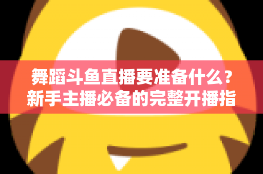 舞蹈斗鱼直播要准备什么?新手主播必备的完整开播指南与避坑清单 舞蹈斗鱼直播要准备什么?新手主播必备的完整开播指南与避坑清单