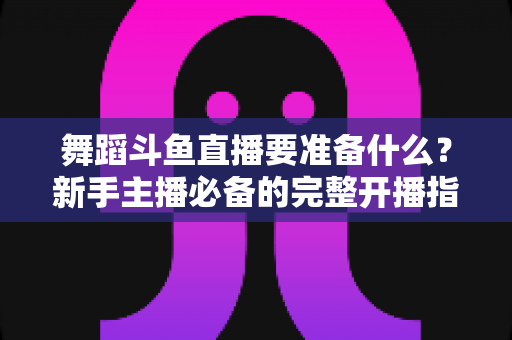 舞蹈斗鱼直播要准备什么?新手主播必备的完整开播指南与避坑清单 舞蹈斗鱼直播要准备什么?新手主播必备的完整开播指南与避坑清单