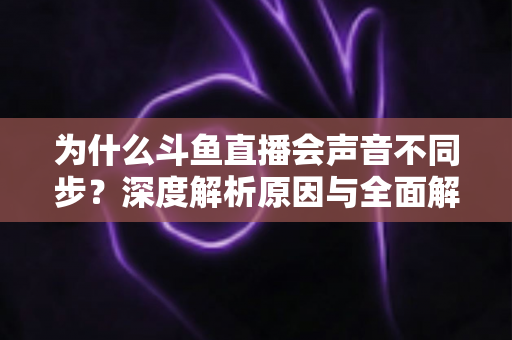 为什么斗鱼直播会声音不同步?深度解析原因与全面解决方案指南 为什么斗鱼直播会声音不同步?深度解析原因与全面解决方案指南