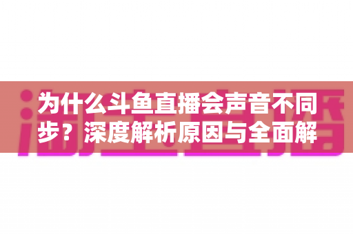 为什么斗鱼直播会声音不同步?深度解析原因与全面解决方案指南 为什么斗鱼直播会声音不同步?深度解析原因与全面解决方案指南