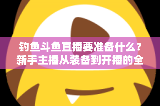 钓鱼斗鱼直播要准备什么？新手主播从装备到开播的全方位实战指南