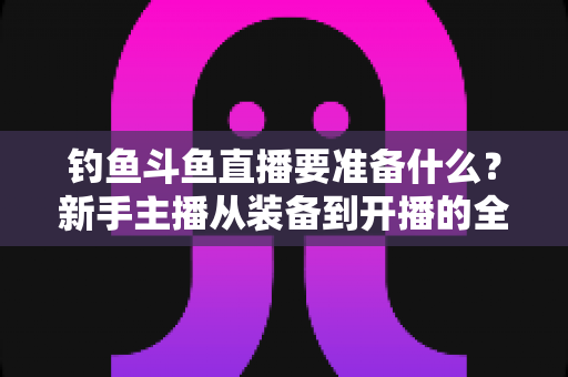 钓鱼斗鱼直播要准备什么？新手主播从装备到开播的全方位实战指南