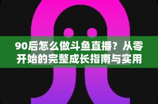90后怎么做斗鱼直播？从零开始的完整成长指南与实用技巧分享