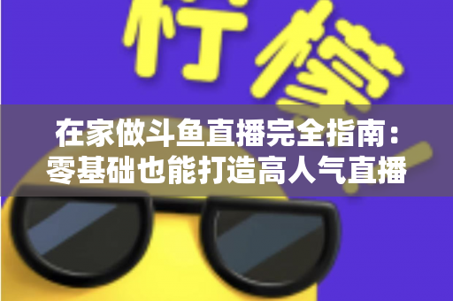 在家做斗鱼直播完全指南：零基础也能打造高人气直播间