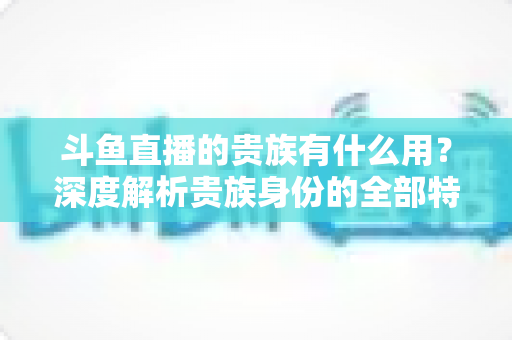 斗鱼直播的贵族有什么用？深度解析贵族身份的全部特权与实际价值