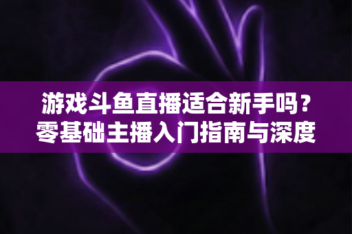 游戏斗鱼直播适合新手吗？零基础主播入门指南与深度解析