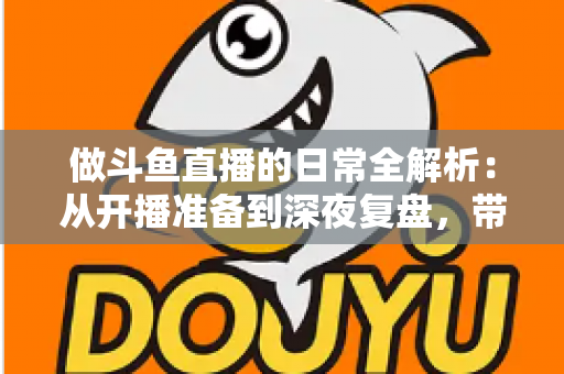 做斗鱼直播的日常全解析：从开播准备到深夜复盘，带你读懂主播真实的一天