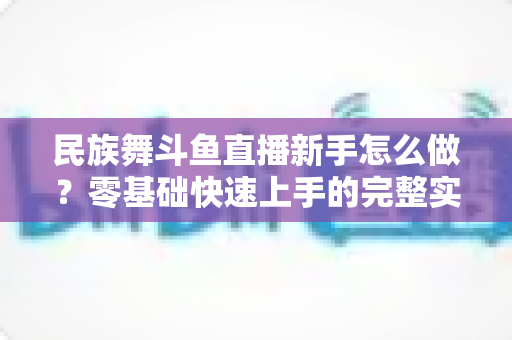 民族舞斗鱼直播新手怎么做?零基础快速上手的完整实战攻略 民族舞斗鱼直播新手怎么做?零基础快速上手的完整实战攻略