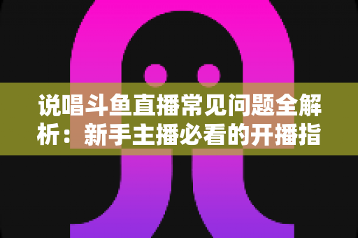 说唱斗鱼直播常见问题全解析:新手主播必看的开播指南与避坑手册 说唱斗鱼直播常见问题全解析:新手主播必看的开播指南与避坑手册