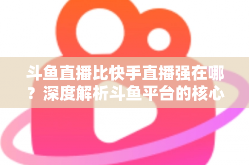 斗鱼直播比快手直播强在哪？深度解析斗鱼平台的核心优势与用户价值