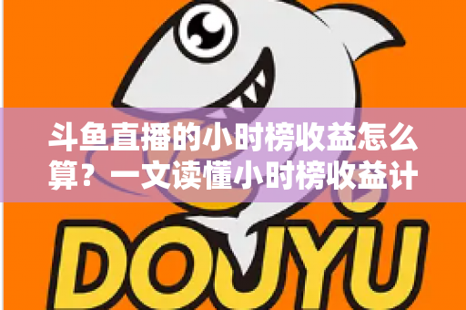 斗鱼直播的小时榜收益怎么算？一文读懂小时榜收益计算规则、分成比例与提升技巧