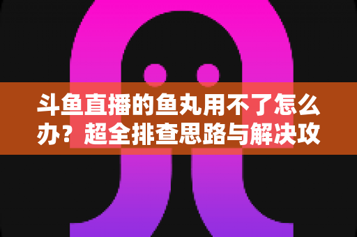 斗鱼直播的鱼丸用不了怎么办?超全排查思路与解决攻略一次看懂 斗鱼直播的鱼丸用不了怎么办?超全排查思路与解决攻略一次看懂
