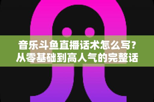 音乐斗鱼直播话术怎么写?从零基础到高人气的完整话术攻略与实战技巧全解析 音乐斗鱼直播话术怎么写?从零基础到高人气的完整话术攻略与实战技巧全解析