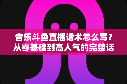 音乐斗鱼直播话术怎么写?从零基础到高人气的完整话术攻略与实战技巧全解析 音乐斗鱼直播话术怎么写?从零基础到高人气的完整话术攻略与实战技巧全解析