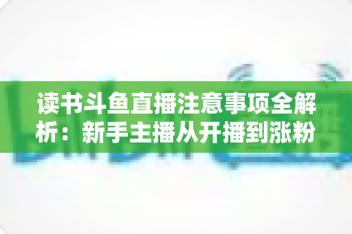 读书斗鱼直播注意事项全解析：新手主播从开播到涨粉的合规运营指南