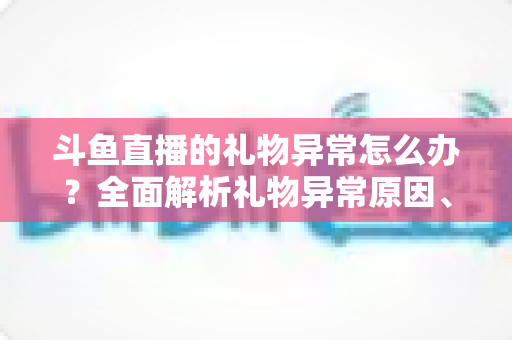 斗鱼直播的礼物异常怎么办?全面解析礼物异常原因、解决步骤与预防指南 斗鱼直播的礼物异常怎么办?全面解析礼物异常原因、解决步骤与预防指南