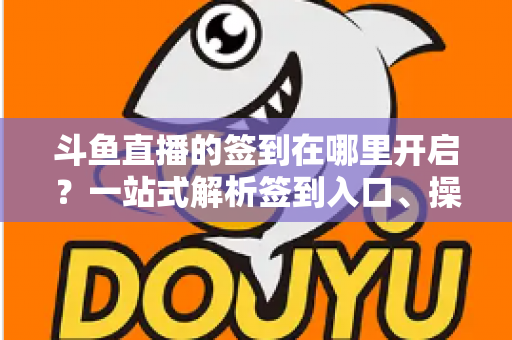 斗鱼直播的签到在哪里开启？一站式解析签到入口、操作步骤与每日福利领取技巧