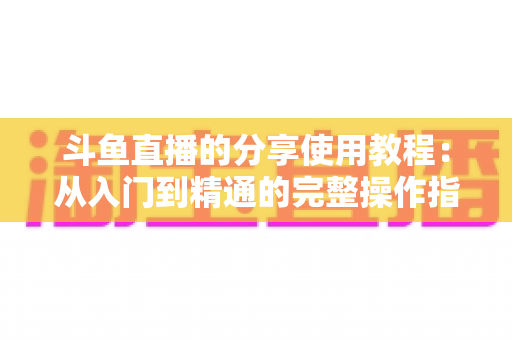 斗鱼直播的分享使用教程:从入门到精通的完整操作指南与实用技巧 斗鱼直播的分享使用教程:从入门到精通的完整操作指南与实用技巧