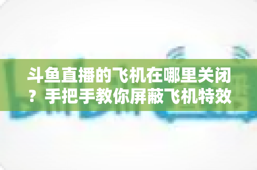 斗鱼直播的飞机在哪里关闭？手把手教你屏蔽飞机特效的完整实用教程