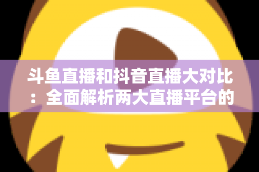 斗鱼直播和抖音直播大对比：全面解析两大直播平台的差异，助你选对舞台