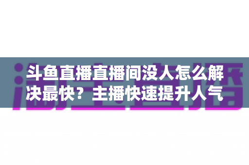 斗鱼直播直播间没人怎么解决最快？主播快速提升人气的实战攻略