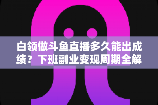 白领做斗鱼直播多久能出成绩？下班副业变现周期全解析与实用攻略