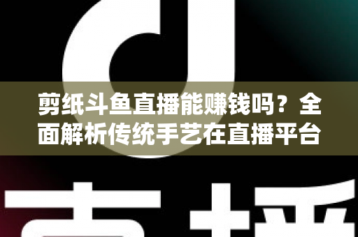 剪纸斗鱼直播能赚钱吗？全面解析传统手艺在直播平台的变现潜力与实战指南