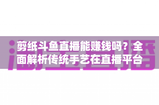剪纸斗鱼直播能赚钱吗？全面解析传统手艺在直播平台的变现潜力与实战指南