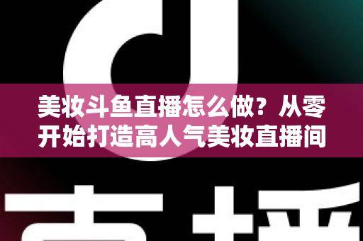 美妆斗鱼直播怎么做？从零开始打造高人气美妆直播间的完整运营指南