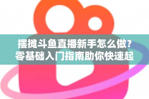 摆摊斗鱼直播新手怎么做?零基础入门指南助你快速起号变现 摆摊斗鱼直播新手怎么做?零基础入门指南助你快速起号变现