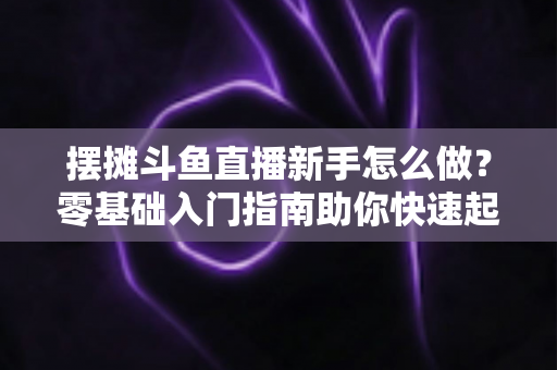 摆摊斗鱼直播新手怎么做?零基础入门指南助你快速起号变现 摆摊斗鱼直播新手怎么做?零基础入门指南助你快速起号变现