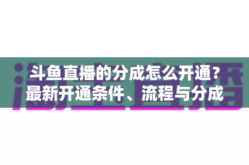 斗鱼直播的分成怎么开通？最新开通条件、流程与分成比例全攻略