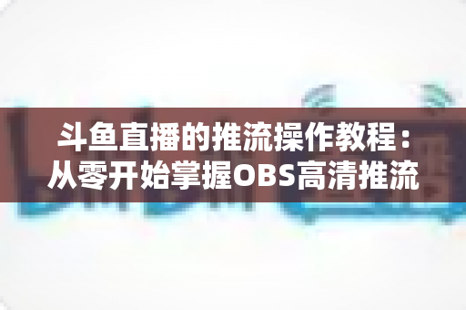 斗鱼直播的推流操作教程：从零开始掌握OBS高清推流，轻松开启专业主播之路